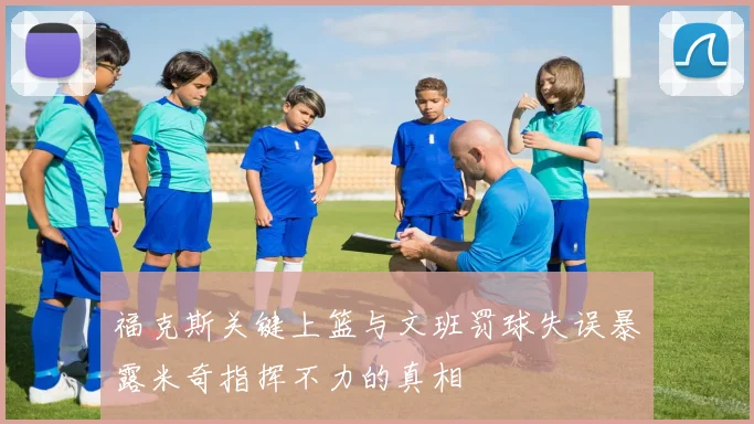 福克斯关键上篮与文班罚球失误暴露米奇指挥不力的真相