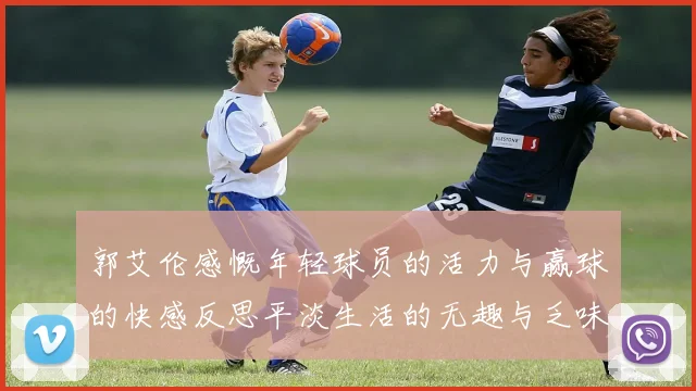 郭艾伦感慨年轻球员的活力与赢球的快感反思平淡生活的无趣与乏味