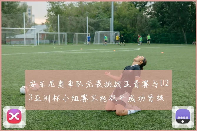 安东尼奥率队无畏挑战亚青赛与U23亚洲杯小组赛末轮双平成功晋级