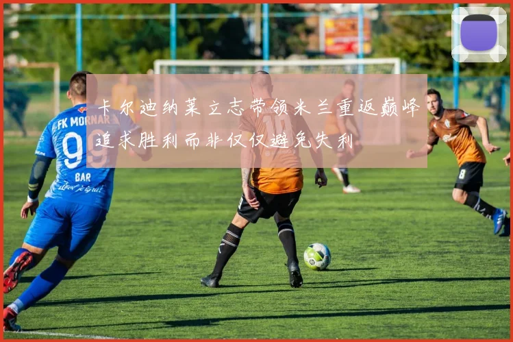 卡尔迪纳莱立志带领米兰重返巅峰追求胜利而非仅仅避免失利