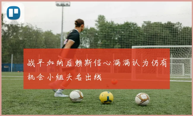 战平加纳后赖斯信心满满认为仍有机会小组头名出线