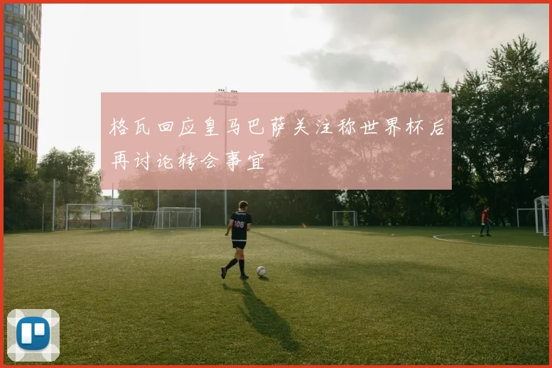 格瓦回应皇马巴萨关注称世界杯后再讨论转会事宜