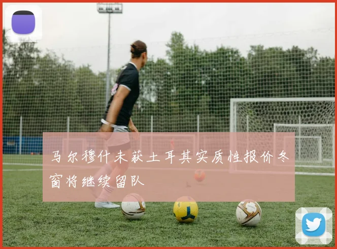 马尔穆什未获土耳其实质性报价冬窗将继续留队