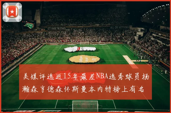 美媒评选近15年最差NBA选秀球员杨瀚森亨德森怀斯曼本内特榜上有名
