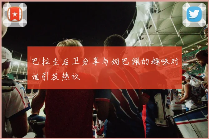 巴拉圭后卫分享与姆巴佩的趣味对话引发热议
