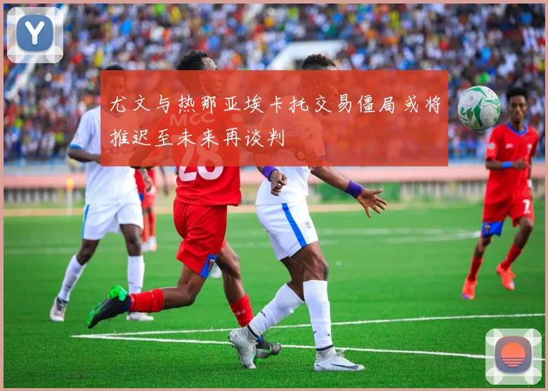 尤文与热那亚埃卡托交易僵局或将推迟至未来再谈判