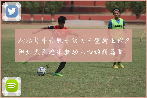 科比与乔丹联手助力卡登新生代夕阳红天团迎来激动人心的新篇章