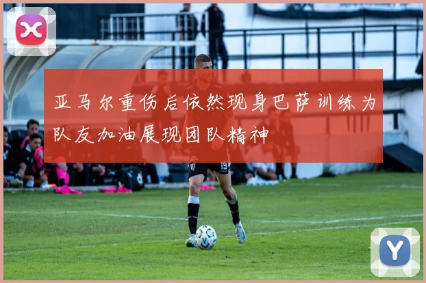 亚马尔重伤后依然现身巴萨训练为队友加油展现团队精神