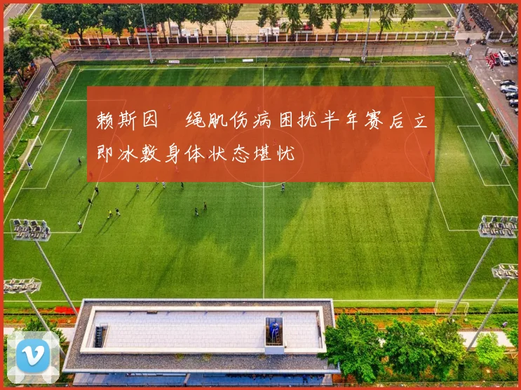 赖斯因腘绳肌伤病困扰半年赛后立即冰敷身体状态堪忧