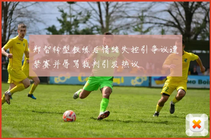 郑智转型教练后情绪失控引争议遭禁赛并辱骂裁判引发热议