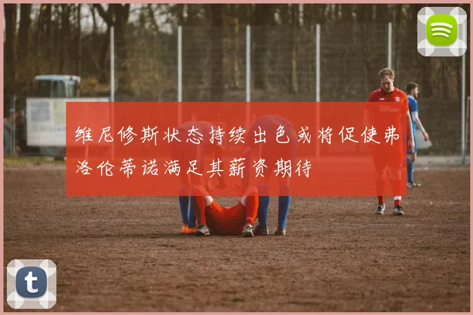 维尼修斯状态持续出色或将促使弗洛伦蒂诺满足其薪资期待