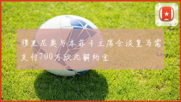 穆里尼奥与本菲卡主席会谈皇马需支付700万欧元解约金