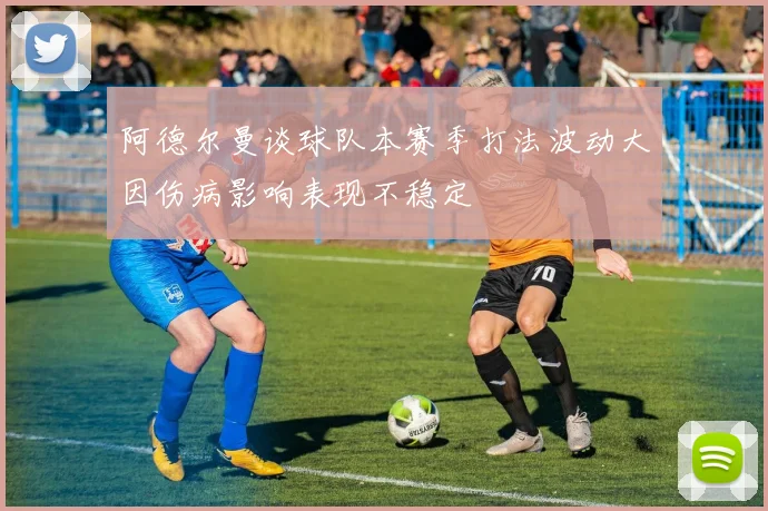阿德尔曼谈球队本赛季打法波动大因伤病影响表现不稳定