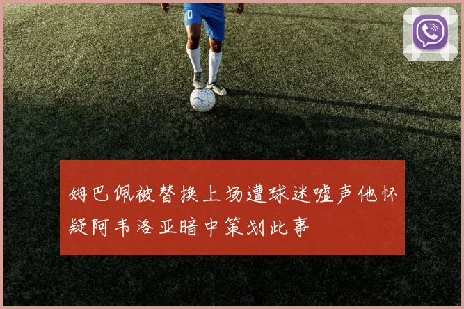 姆巴佩被替换上场遭球迷嘘声他怀疑阿韦洛亚暗中策划此事