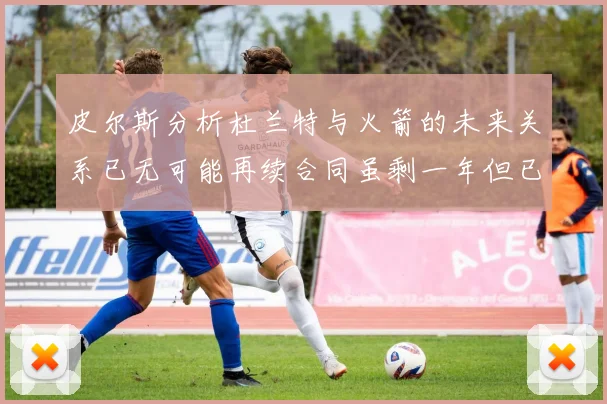 皮尔斯分析杜兰特与火箭的未来关系已无可能再续合同虽剩一年但已破裂