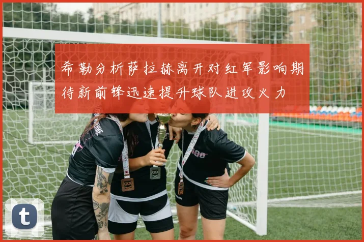 希勒分析萨拉赫离开对红军影响期待新前锋迅速提升球队进攻火力