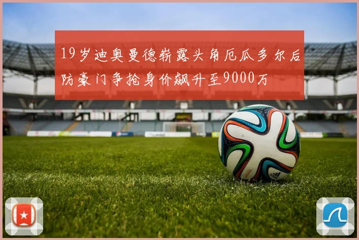 19岁迪奥曼德崭露头角厄瓜多尔后防豪门争抢身价飙升至9000万